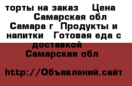 торты на заказ  › Цена ­ 800 - Самарская обл., Самара г. Продукты и напитки » Готовая еда с доставкой   . Самарская обл.